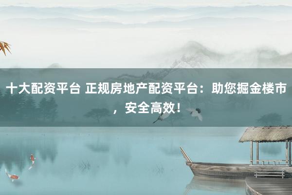 十大配资平台 正规房地产配资平台：助您掘金楼市，安全高效！