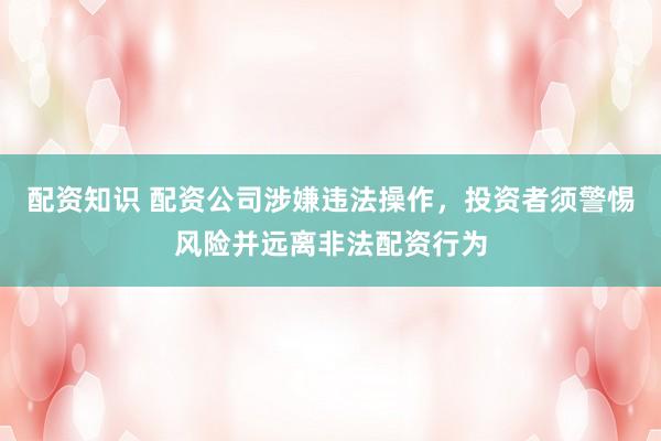 配资知识 配资公司涉嫌违法操作，投资者须警惕风险并远离非法配资行为