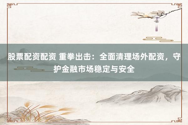 股票配资配资 重拳出击：全面清理场外配资，守护金融市场稳定与安全