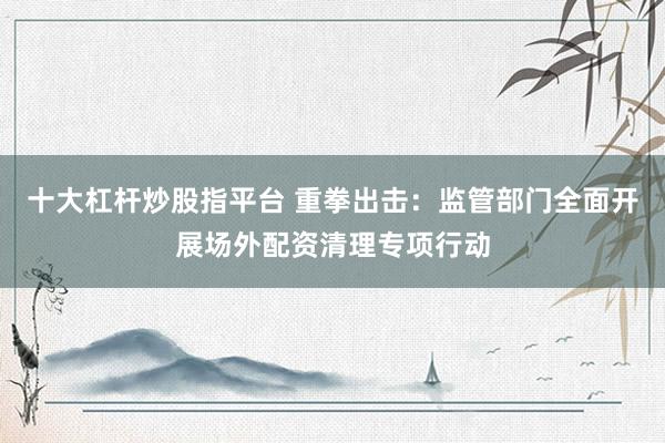 十大杠杆炒股指平台 重拳出击：监管部门全面开展场外配资清理专项行动