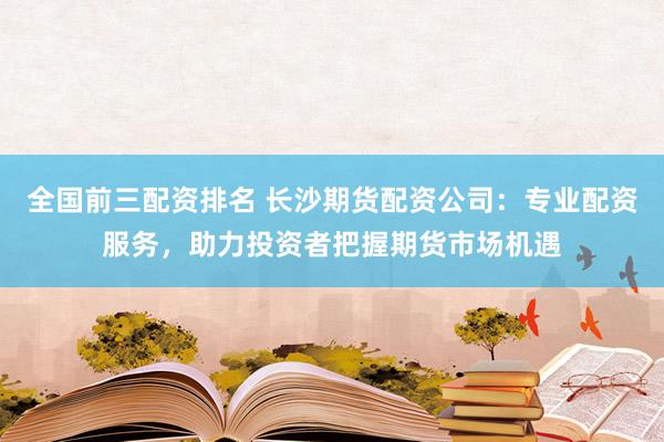 全国前三配资排名 长沙期货配资公司：专业配资服务，助力投资者把握期货市场机遇