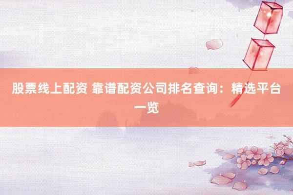 股票线上配资 靠谱配资公司排名查询：精选平台一览