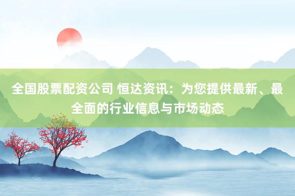 全国股票配资公司 恒达资讯：为您提供最新、最全面的行业信息与市场动态
