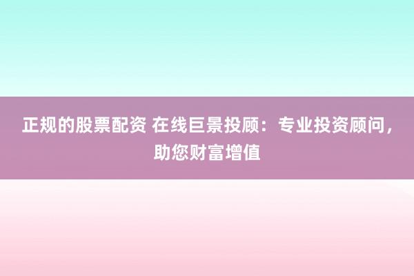 正规的股票配资 在线巨景投顾：专业投资顾问，助您财富增值