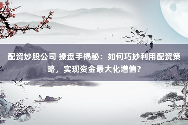 配资炒股公司 操盘手揭秘：如何巧妙利用配资策略，实现资金最大化增值？