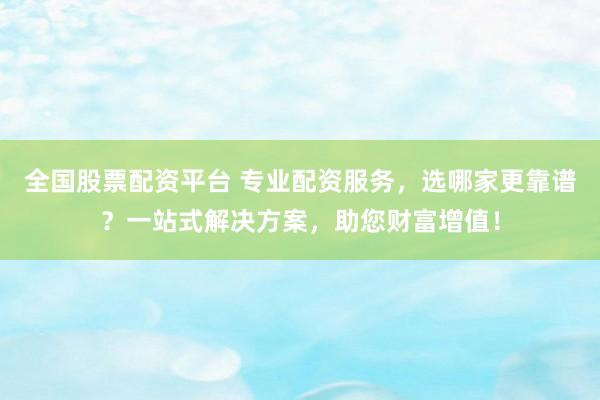 全国股票配资平台 专业配资服务，选哪家更靠谱？一站式解决方案，助您财富增值！