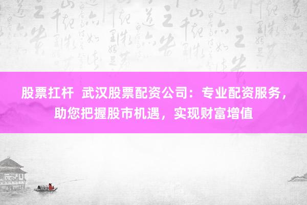 股票扛杆  武汉股票配资公司：专业配资服务，助您把握股市机遇，实现财富增值