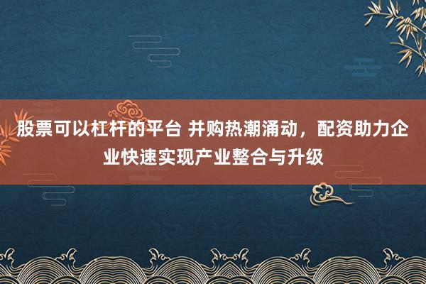 股票可以杠杆的平台 并购热潮涌动，配资助力企业快速实现产业整合与升级