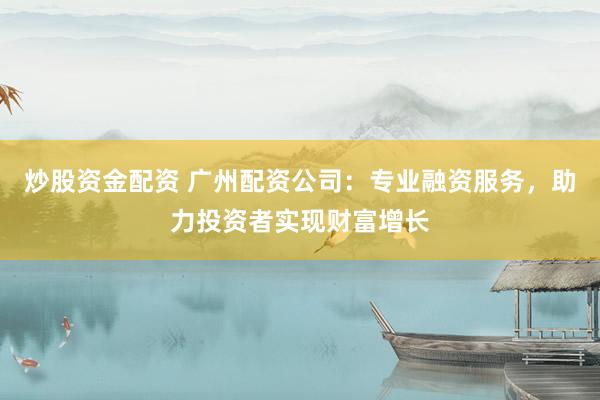 炒股资金配资 广州配资公司：专业融资服务，助力投资者实现财富增长