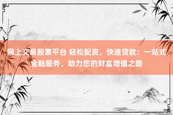 网上交易股票平台 轻松配资，快速贷款：一站式金融服务，助力您的财富增值之路