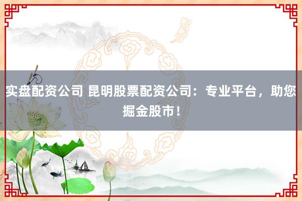 实盘配资公司 昆明股票配资公司：专业平台，助您掘金股市！
