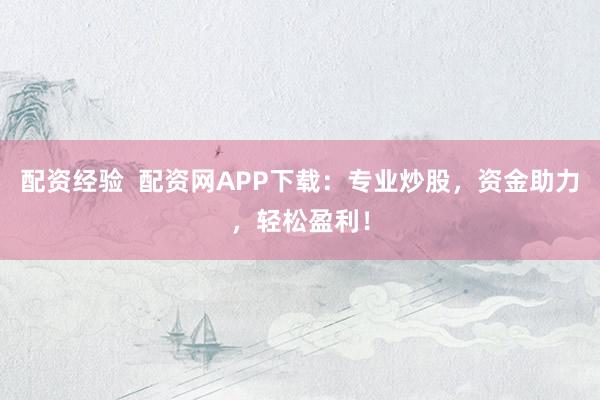 配资经验  配资网APP下载：专业炒股，资金助力，轻松盈利！