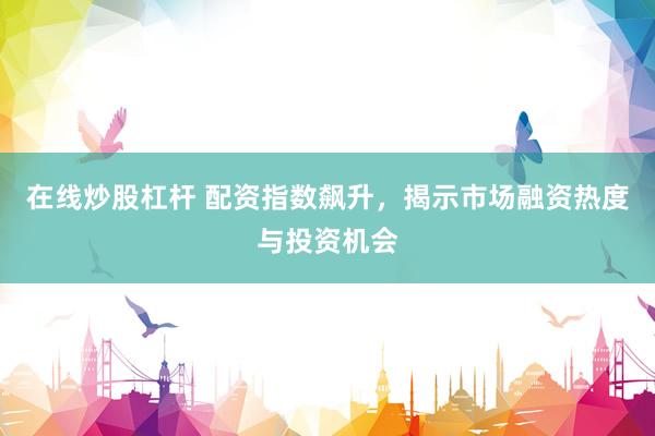 在线炒股杠杆 配资指数飙升，揭示市场融资热度与投资机会