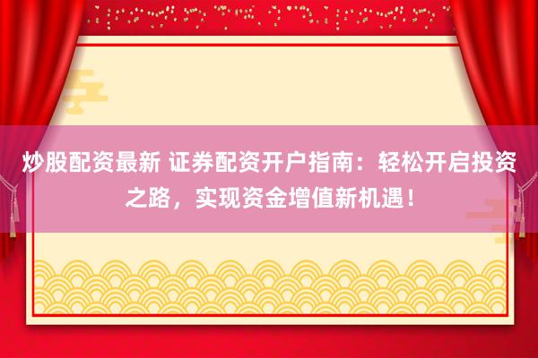 炒股配资最新 证券配资开户指南：轻松开启投资之路，实现资金增值新机遇！