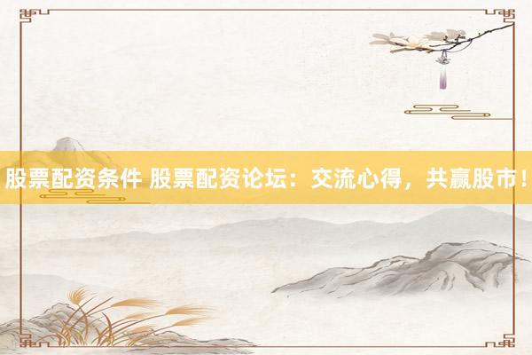 股票配资条件 股票配资论坛：交流心得，共赢股市！