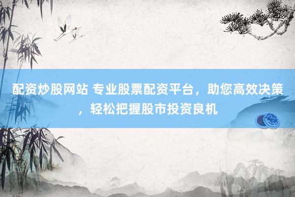 配资炒股网站 专业股票配资平台，助您高效决策，轻松把握股市投资良机