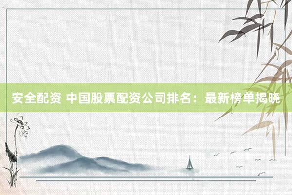 安全配资 中国股票配资公司排名：最新榜单揭晓