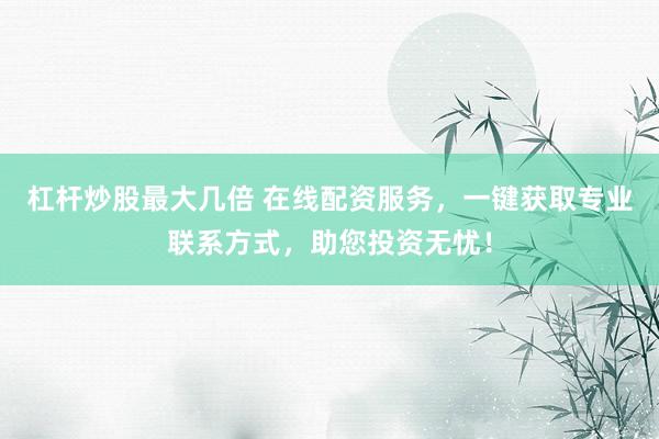 杠杆炒股最大几倍 在线配资服务，一键获取专业联系方式，助您投资无忧！