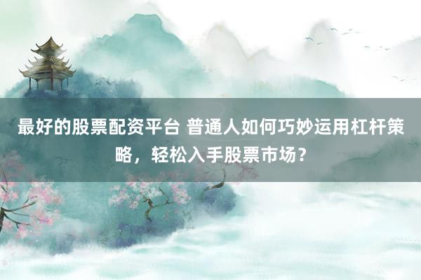 最好的股票配资平台 普通人如何巧妙运用杠杆策略，轻松入手股票市场？
