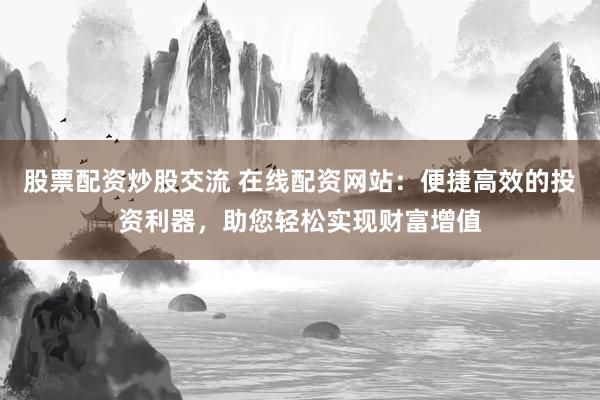 股票配资炒股交流 在线配资网站：便捷高效的投资利器，助您轻松实现财富增值