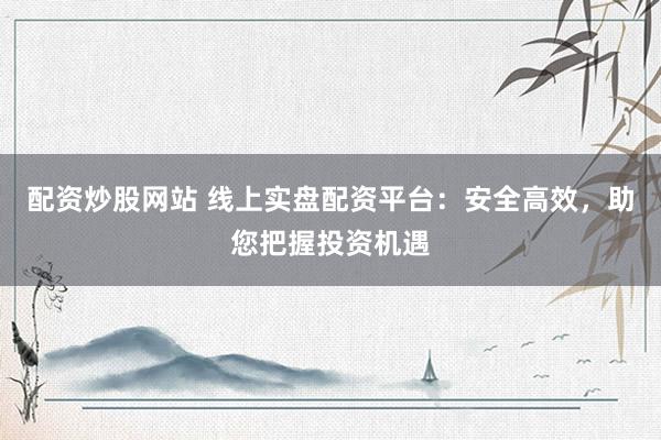 配资炒股网站 线上实盘配资平台：安全高效，助您把握投资机遇