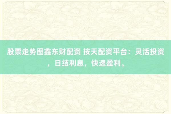 股票走势图鑫东财配资 按天配资平台：灵活投资，日结利息，快速盈利。
