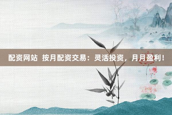 配资网站  按月配资交易：灵活投资，月月盈利！