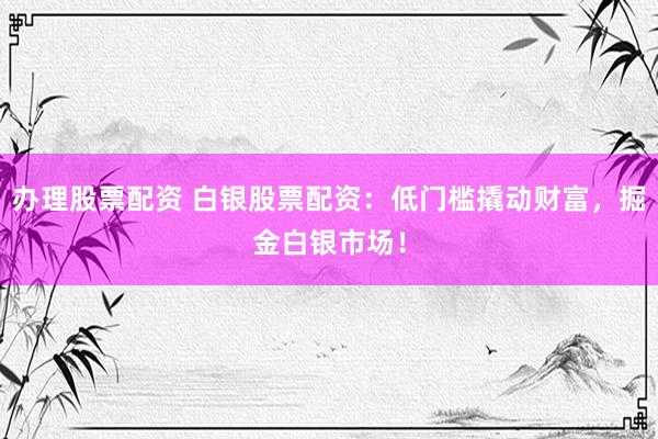办理股票配资 白银股票配资：低门槛撬动财富，掘金白银市场！
