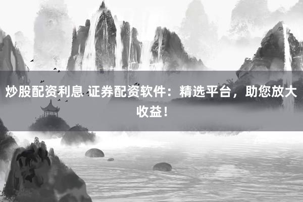 炒股配资利息 证券配资软件：精选平台，助您放大收益！