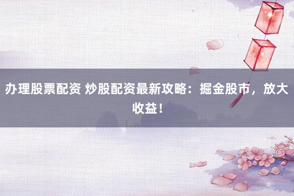 办理股票配资 炒股配资最新攻略：掘金股市，放大收益！