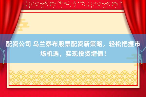 配资公司 乌兰察布股票配资新策略，轻松把握市场机遇，实现投资增值！