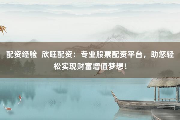 配资经验  欣旺配资：专业股票配资平台，助您轻松实现财富增值梦想！