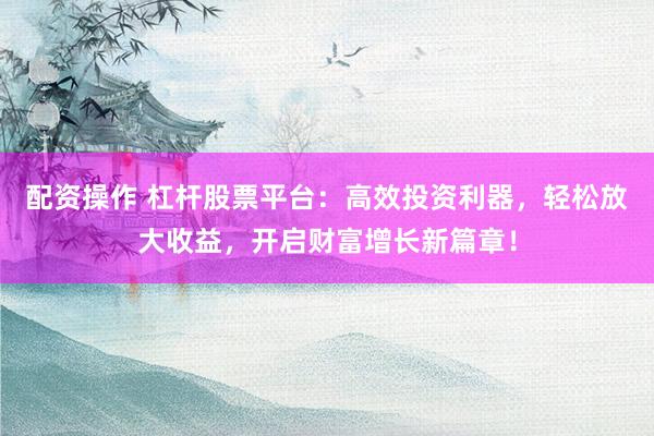 配资操作 杠杆股票平台：高效投资利器，轻松放大收益，开启财富增长新篇章！