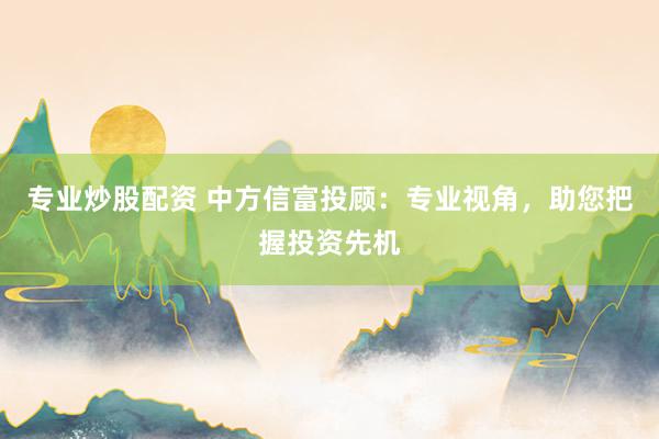 专业炒股配资 中方信富投顾：专业视角，助您把握投资先机