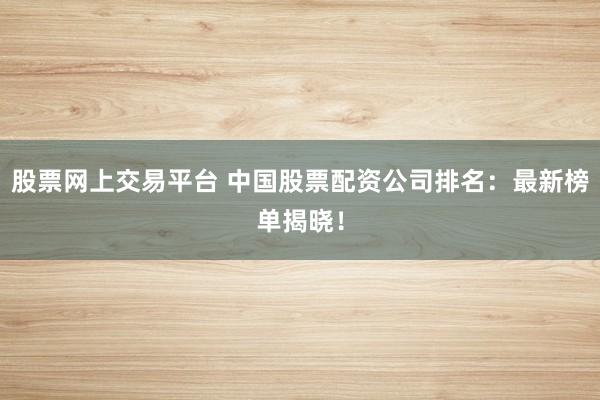 股票网上交易平台 中国股票配资公司排名：最新榜单揭晓！