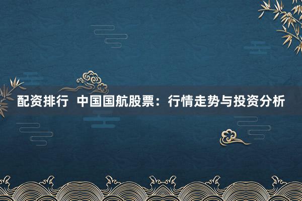 配资排行  中国国航股票：行情走势与投资分析