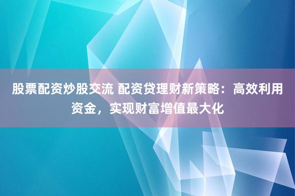 股票配资炒股交流 配资贷理财新策略：高效利用资金，实现财富增值最大化