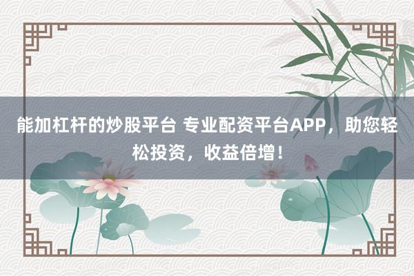 能加杠杆的炒股平台 专业配资平台APP，助您轻松投资，收益倍增！