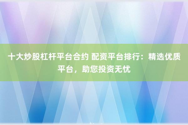 十大炒股杠杆平台合约 配资平台排行：精选优质平台，助您投资无忧