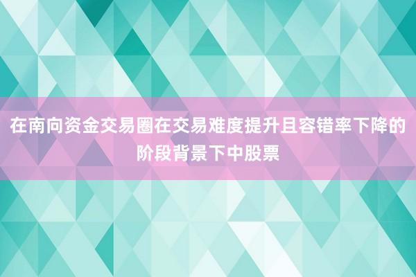 在南向资金交易圈在交易难度提升且容错率下降的阶段背景下中股票