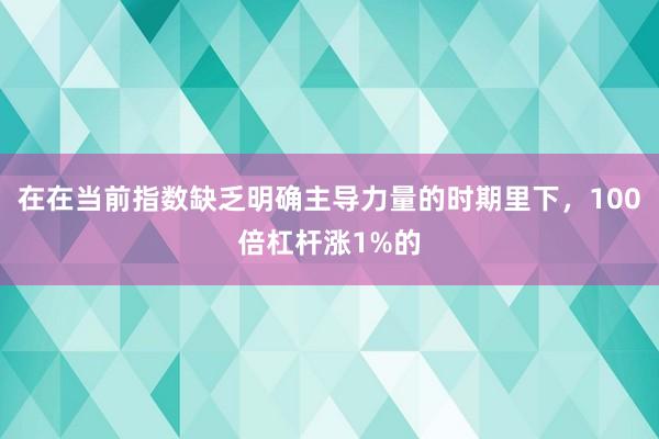 在在当前指数缺乏明确主导力量的时期里下，100倍杠杆涨1%的