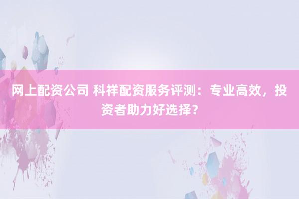 网上配资公司 科祥配资服务评测：专业高效，投资者助力好选择？