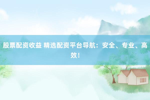 股票配资收益 精选配资平台导航：安全、专业、高效！