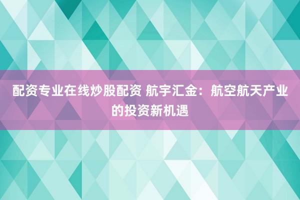 配资专业在线炒股配资 航宇汇金：航空航天产业的投资新机遇