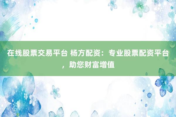 在线股票交易平台 杨方配资：专业股票配资平台，助您财富增值