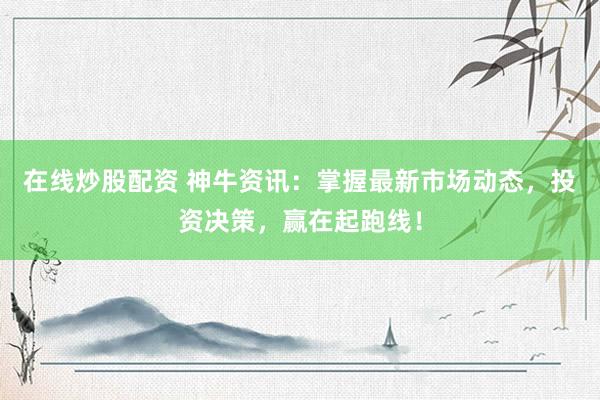 在线炒股配资 神牛资讯：掌握最新市场动态，投资决策，赢在起跑线！