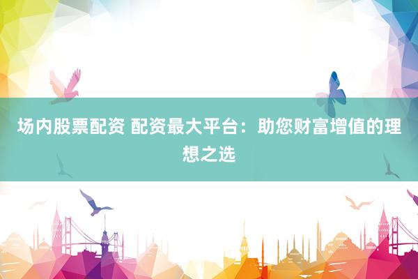 场内股票配资 配资最大平台：助您财富增值的理想之选