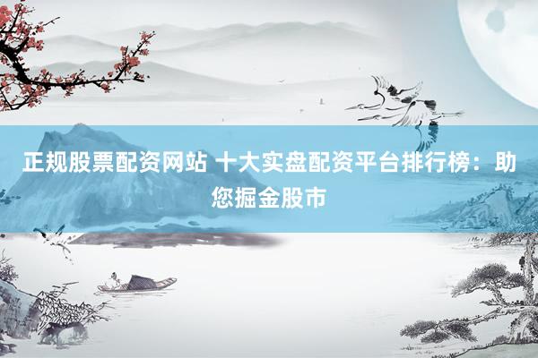 正规股票配资网站 十大实盘配资平台排行榜：助您掘金股市