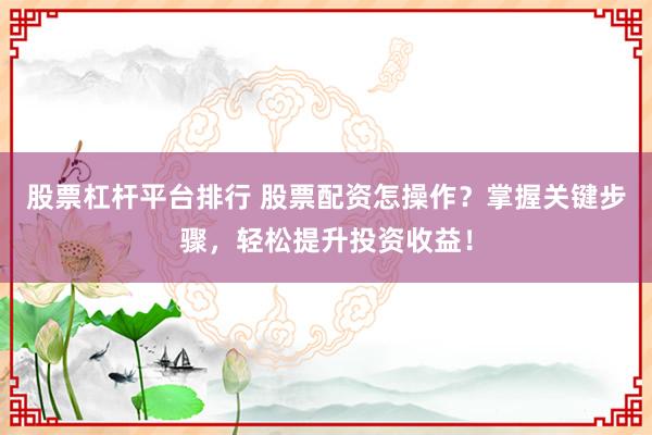 股票杠杆平台排行 股票配资怎操作？掌握关键步骤，轻松提升投资收益！