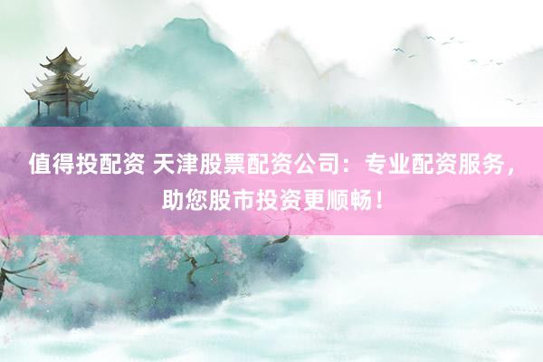 值得投配资 天津股票配资公司：专业配资服务，助您股市投资更顺畅！
